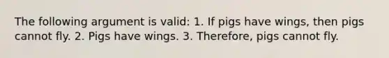 The following argument is valid: 1. If pigs have wings, then pigs cannot fly. 2. Pigs have wings. 3. Therefore, pigs cannot fly.