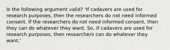 Is the following argument valid? 'If cadavers are used for research purposes, then the researchers do not need informed consent. If the researchers do not need informed consent, then they can do whatever they want. So, if cadavers are used for research purposes, then researchers can do whatever they want.'