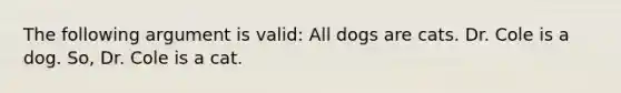 The following argument is valid: All dogs are cats. Dr. Cole is a dog. So, Dr. Cole is a cat.