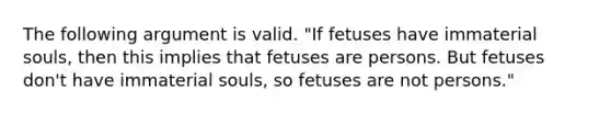 The following argument is valid. "If fetuses have immaterial souls, then this implies that fetuses are persons. But fetuses don't have immaterial souls, so fetuses are not persons."