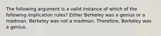 The following argument is a valid instance of which of the following implication rules? Either Berkeley was a genius or a madman. Berkeley was not a madman. Therefore, Berkeley was a genius.