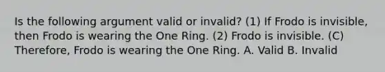 Is the following argument valid or invalid? (1) If Frodo is invisible, then Frodo is wearing the One Ring. (2) Frodo is invisible. (C) Therefore, Frodo is wearing the One Ring. A. Valid B. Invalid