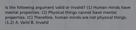 Is the following argument valid or invalid? (1) Human minds have mental properties. (2) Physical things cannot have mental properties. (C) Therefore, human minds are not physical things. (1,2) A. Valid B. Invalid