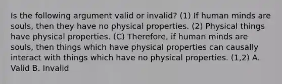 Is the following argument valid or invalid? (1) If human minds are souls, then they have no physical properties. (2) Physical things have physical properties. (C) Therefore, if human minds are souls, then things which have physical properties can causally interact with things which have no physical properties. (1,2) A. Valid B. Invalid