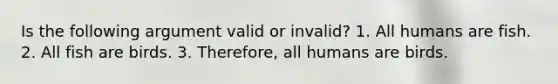 Is the following argument valid or invalid? 1. All humans are fish. 2. All fish are birds. 3. Therefore, all humans are birds.