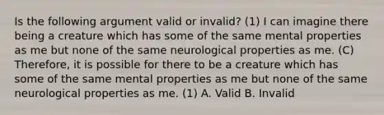 Is the following argument valid or invalid? (1) I can imagine there being a creature which has some of the same mental properties as me but none of the same neurological properties as me. (C) Therefore, it is possible for there to be a creature which has some of the same mental properties as me but none of the same neurological properties as me. (1) A. Valid B. Invalid