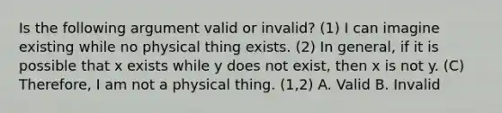 Is the following argument valid or invalid? (1) I can imagine existing while no physical thing exists. (2) In general, if it is possible that x exists while y does not exist, then x is not y. (C) Therefore, I am not a physical thing. (1,2) A. Valid B. Invalid