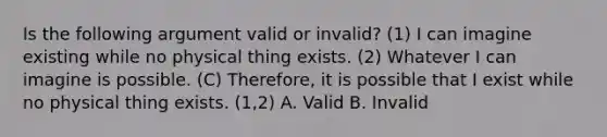 Is the following argument valid or invalid? (1) I can imagine existing while no physical thing exists. (2) Whatever I can imagine is possible. (C) Therefore, it is possible that I exist while no physical thing exists. (1,2) A. Valid B. Invalid