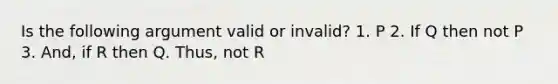 Is the following argument valid or invalid? 1. P 2. If Q then not P 3. And, if R then Q. Thus, not R