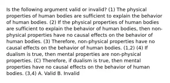 Is the following argument valid or invalid? (1) The physical properties of human bodies are sufficient to explain the behavior of human bodies. (2) If the physical properties of human bodies are sufficient to explain the behavior of human bodies, then non-physical properties have no causal effects on the behavior of human bodies. (3) Therefore, non-physical properties have no causal effects on the behavior of human bodies. (1,2) (4) If dualism is true, then mental properties are non-physical properties. (C) Therefore, if dualism is true, then mental properties have no causal effects on the behavior of human bodies. (3,4) A. Valid B. Invalid