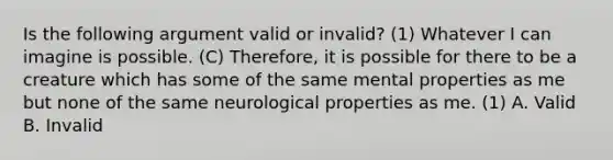 Is the following argument valid or invalid? (1) Whatever I can imagine is possible. (C) Therefore, it is possible for there to be a creature which has some of the same mental properties as me but none of the same neurological properties as me. (1) A. Valid B. Invalid