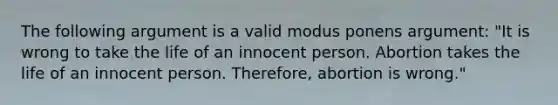 The following argument is a valid modus ponens argument: "It is wrong to take the life of an innocent person. Abortion takes the life of an innocent person. Therefore, abortion is wrong."