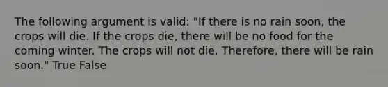 The following argument is valid: "If there is no rain soon, the crops will die. If the crops die, there will be no food for the coming winter. The crops will not die. Therefore, there will be rain soon." True False