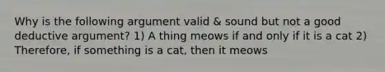 Why is the following argument valid & sound but not a good deductive argument? 1) A thing meows if and only if it is a cat 2) Therefore, if something is a cat, then it meows