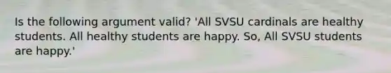 Is the following argument valid? 'All SVSU cardinals are healthy students. All healthy students are happy. So, All SVSU students are happy.'