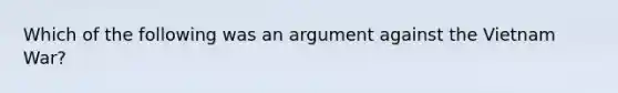 Which of the following was an argument against the Vietnam War?