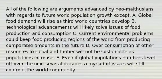 All of the following are arguments advanced by neo-malthusians with regards to future world population growth except. A. Global food demand will rise as third world countries develop B. Technological advancements will likely solve issues of food production and consumption C. Current environmental problems could keep food producing regions of the world from producing comparable amounts in the future D. Over consumption of other resources like coal and timber will not be sustainable as populations increase. E. Even if global populations numbers level off over the next several decades a myriad of issues will still confront the world community.