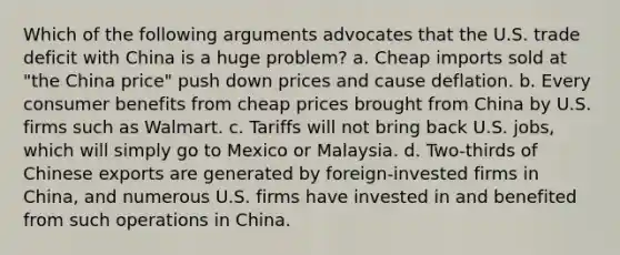 Which of the following arguments advocates that the U.S. trade deficit with China is a huge problem? a. Cheap imports sold at "the China price" push down prices and cause deflation. b. Every consumer benefits from cheap prices brought from China by U.S. firms such as Walmart. c. Tariffs will not bring back U.S. jobs, which will simply go to Mexico or Malaysia. d. Two-thirds of Chinese exports are generated by foreign-invested firms in China, and numerous U.S. firms have invested in and benefited from such operations in China.