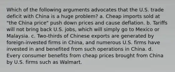 Which of the following arguments advocates that the U.S. trade deficit with China is a huge problem? a. Cheap imports sold at "the China price" push down prices and cause deflation. b. Tariffs will not bring back U.S. jobs, which will simply go to Mexico or Malaysia. c. Two-thirds of Chinese exports are generated by foreign-invested firms in China, and numerous U.S. firms have invested in and benefited from such operations in China. d. Every consumer benefits from cheap prices brought from China by U.S. firms such as Walmart.