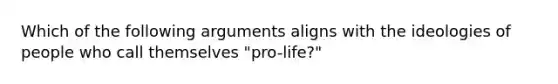 Which of the following arguments aligns with the ideologies of people who call themselves "pro-life?"