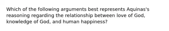 Which of the following arguments best represents Aquinas's reasoning regarding the relationship between love of God, knowledge of God, and human happiness?