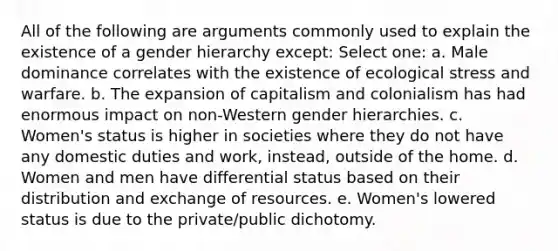 All of the following are arguments commonly used to explain the existence of a gender hierarchy except: Select one: a. Male dominance correlates with the existence of ecological stress and warfare. b. The expansion of capitalism and colonialism has had enormous impact on non-Western gender hierarchies. c. Women's status is higher in societies where they do not have any domestic duties and work, instead, outside of the home. d. Women and men have differential status based on their distribution and exchange of resources. e. Women's lowered status is due to the private/public dichotomy.