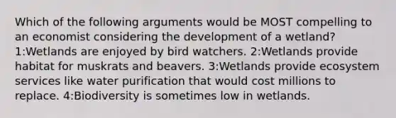 Which of the following arguments would be MOST compelling to an economist considering the development of a wetland? 1:Wetlands are enjoyed by bird watchers. 2:Wetlands provide habitat for muskrats and beavers. 3:Wetlands provide ecosystem services like water purification that would cost millions to replace. 4:Biodiversity is sometimes low in wetlands.