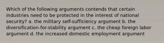 Which of the following arguments contends that certain industries need to be protected in the interest of national security? a. the military self-sufficiency argument b. the diversification-for-stability argument c. the cheap foreign labor argument d. the increased domestic employment argument