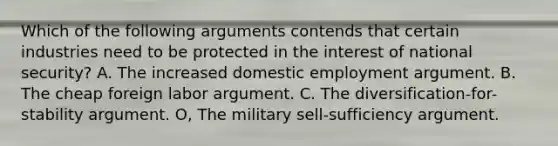 Which of the following arguments contends that certain industries need to be protected in the interest of national security? A. The increased domestic employment argument. B. The cheap foreign labor argument. C. The diversification-for-stability argument. O, The military sell-sufficiency argument.