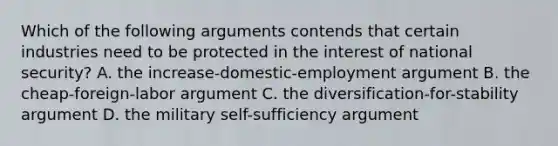 Which of the following arguments contends that certain industries need to be protected in the interest of national security? A. the increase-domestic-employment argument B. the cheap-foreign-labor argument C. the diversification-for-stability argument D. the military self-sufficiency argument