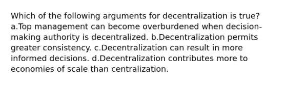 Which of the following arguments for decentralization is true? a.Top management can become overburdened when decision-making authority is decentralized. b.Decentralization permits greater consistency. c.Decentralization can result in more informed decisions. d.Decentralization contributes more to economies of scale than centralization.