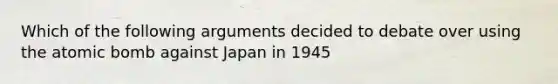 Which of the following arguments decided to debate over using the atomic bomb against Japan in 1945