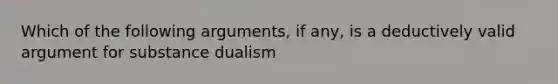 Which of the following arguments, if any, is a deductively valid argument for substance dualism