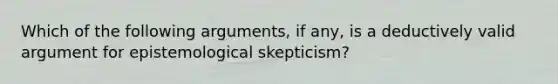 Which of the following arguments, if any, is a deductively valid argument for epistemological skepticism?