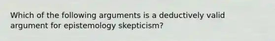 Which of the following arguments is a deductively valid argument for epistemology skepticism?