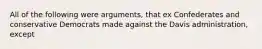 All of the following were arguments, that ex Confederates and conservative Democrats made against the Davis administration, except