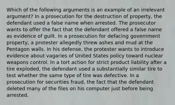 Which of the following arguments is an example of an irrelevant argument? In a prosecution for the destruction of property, the defendant used a false name when arrested. The prosecutor wants to offer the fact that the defendant offered a false name as evidence of guilt. In a prosecution for defacing government property, a protester allegedly threw ashes and mud at the Pentagon walls. In his defense, the protester wants to introduce evidence about vagaries of United States policy toward nuclear weapons control. In a tort action for strict product liability after a tire exploded, the defendant used a substantially similar tire to test whether the same type of tire was defective. In a prosecution for securities fraud, the fact that the defendant deleted many of the files on his computer just before being arrested.