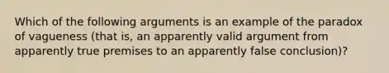 Which of the following arguments is an example of the paradox of vagueness (that is, an apparently valid argument from apparently true premises to an apparently false conclusion)?