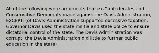 All of the following were arguments that ex-Confederates and Conservative Democrats made against the Davis Administration, EXCEPT: (of Davis Administration supported excessive taxation, Governor Davis used the state militia and state police to ensure dictatorial control of the state, The Davis Administration was corrupt, the Davis Administration did little to further public education in the state)