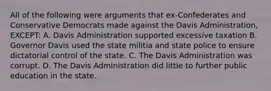 All of the following were arguments that ex-Confederates and Conservative Democrats made against the Davis Administration, EXCEPT: A. Davis Administration supported excessive taxation B. Governor Davis used the state militia and state police to ensure dictatorial control of the state. C. The Davis Administration was corrupt. D. The Davis Administration did little to further public education in the state.