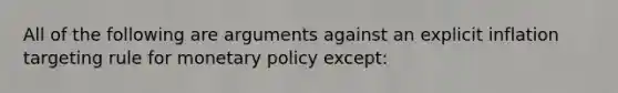 All of the following are arguments against an explicit inflation targeting rule for monetary policy except​: