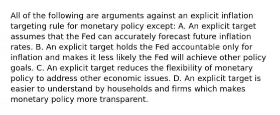 All of the following are arguments against an explicit inflation targeting rule for <a href='https://www.questionai.com/knowledge/kEE0G7Llsx-monetary-policy' class='anchor-knowledge'>monetary policy</a> except​: A. An explicit target assumes that the Fed can accurately forecast future inflation rates. B. An explicit target holds the Fed accountable only for inflation and makes it less likely the Fed will achieve other policy goals. C. An explicit target reduces the flexibility of monetary policy to address other economic issues. D. An explicit target is easier to understand by households and firms which makes monetary policy more transparent.