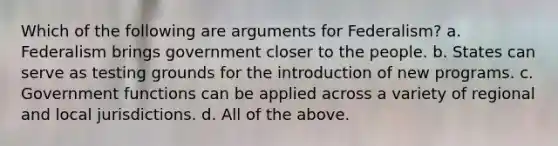 Which of the following are arguments for Federalism? a. Federalism brings government closer to the people. b. States can serve as testing grounds for the introduction of new programs. c. Government functions can be applied across a variety of regional and local jurisdictions. d. All of the above.