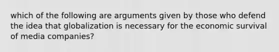 which of the following are arguments given by those who defend the idea that globalization is necessary for the economic survival of media companies?