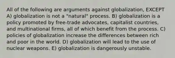 All of the following are arguments against globalization, EXCEPT A) globalization is not a "natural" process. B) globalization is a policy promoted by free-trade advocates, capitalist countries, and multinational firms, all of which benefit from the process. C) policies of globalization increase the differences between rich and poor in the world. D) globalization will lead to the use of nuclear weapons. E) globalization is dangerously unstable.