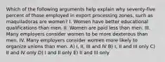 Which of the following arguments help explain why seventy-five percent of those employed in export processing zones, such as maquiladoras are women? I. Women have better educational qualifications than men. II. Women are paid less than men. III. Many employers consider women to be more dexterous than men. IV. Many employers consider women more likely to organize unions than men. A) I, II, III and IV B) I, II and III only C) II and IV only D) I and II only E) II and III only