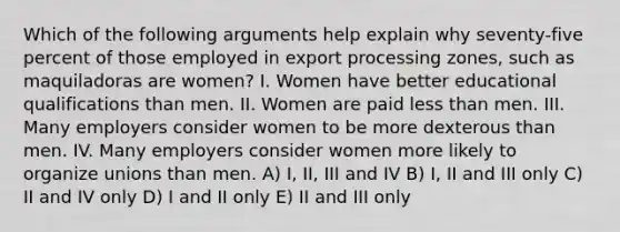 Which of the following arguments help explain why seventy-five percent of those employed in export processing zones, such as maquiladoras are women? I. Women have better educational qualifications than men. II. Women are paid less than men. III. Many employers consider women to be more dexterous than men. IV. Many employers consider women more likely to organize unions than men. A) I, II, III and IV B) I, II and III only C) II and IV only D) I and II only E) II and III only