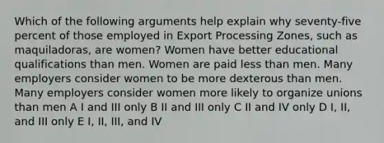 Which of the following arguments help explain why seventy-five percent of those employed in Export Processing Zones, such as maquiladoras, are women? Women have better educational qualifications than men. Women are paid <a href='https://www.questionai.com/knowledge/k7BtlYpAMX-less-than' class='anchor-knowledge'>less than</a> men. Many employers consider women to be more dexterous than men. Many employers consider women more likely to organize unions than men A I and III only B II and III only C II and IV only D I, II, and III only E I, II, III, and IV