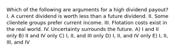 Which of the following are arguments for a high dividend payout? I. A current dividend is worth less than a future dividend. II. Some clientele groups prefer current income. III. Flotation costs exist in the real world. IV. Uncertainty surrounds the future. A) I and II only B) II and IV only C) I, II, and III only D) I, II, and IV only E) I, II, III, and IV