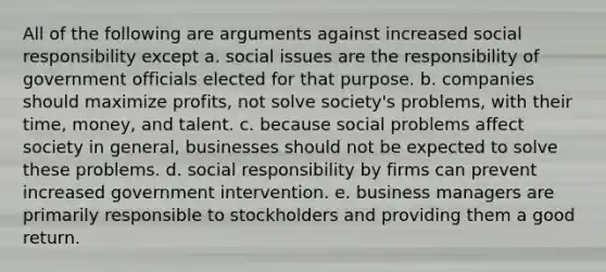 All of the following are arguments against increased social responsibility except a. social issues are the responsibility of government officials elected for that purpose. b. companies should maximize profits, not solve society's problems, with their time, money, and talent. c. because social problems affect society in general, businesses should not be expected to solve these problems. d. social responsibility by firms can prevent increased government intervention. e. business managers are primarily responsible to stockholders and providing them a good return.